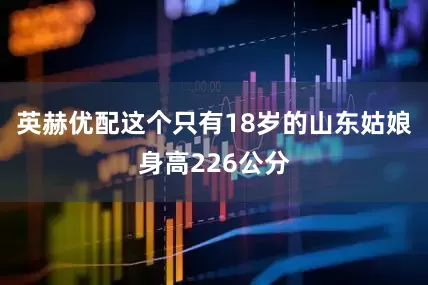 英赫优配这个只有18岁的山东姑娘身高226公分