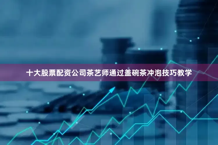 十大股票配资公司茶艺师通过盖碗茶冲泡技巧教学