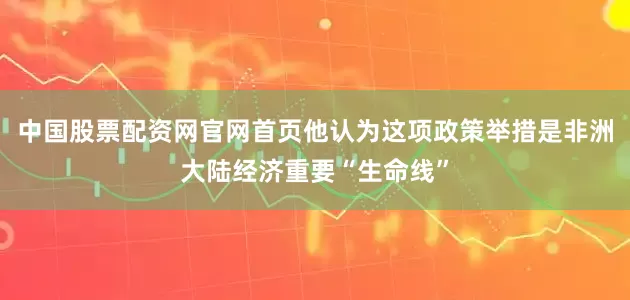 中国股票配资网官网首页他认为这项政策举措是非洲大陆经济重要“生命线”