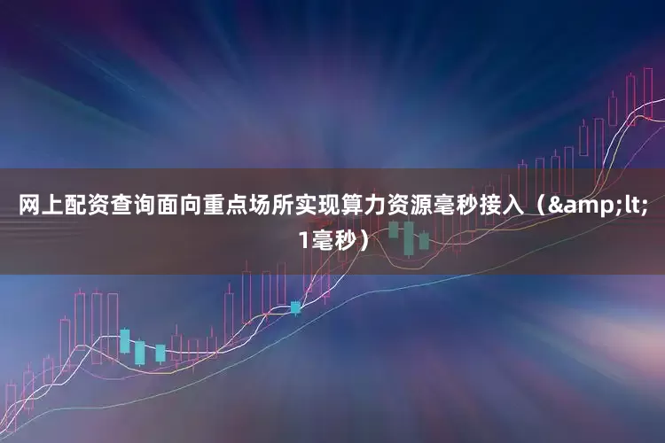 网上配资查询面向重点场所实现算力资源毫秒接入（&lt;1毫秒）