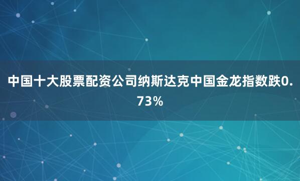 中国十大股票配资公司纳斯达克中国金龙指数跌0.73%