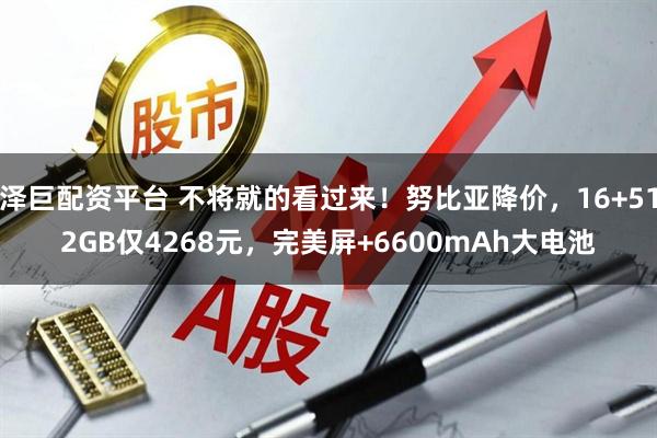泽巨配资平台 不将就的看过来！努比亚降价，16+512GB仅4268元，完美屏+6600mAh大电池