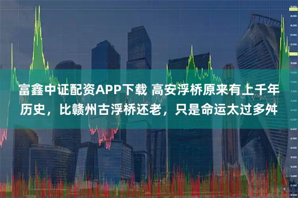 富鑫中证配资APP下载 高安浮桥原来有上千年历史，比赣州古浮桥还老，只是命运太过多舛