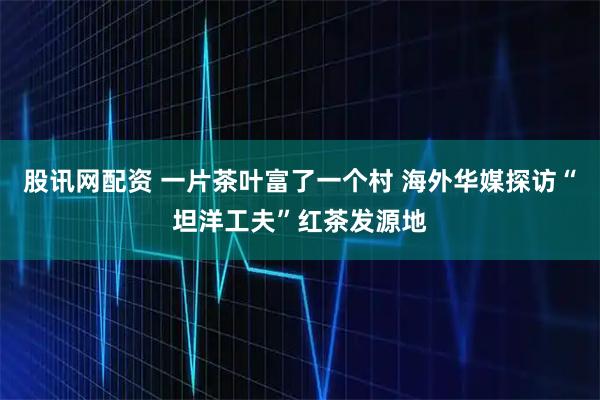 股讯网配资 一片茶叶富了一个村 海外华媒探访“坦洋工夫”红茶发源地
