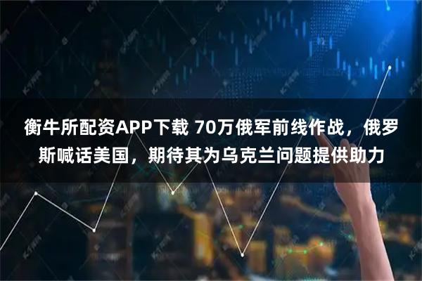 衡牛所配资APP下载 70万俄军前线作战，俄罗斯喊话美国，期待其为乌克兰问题提供助力