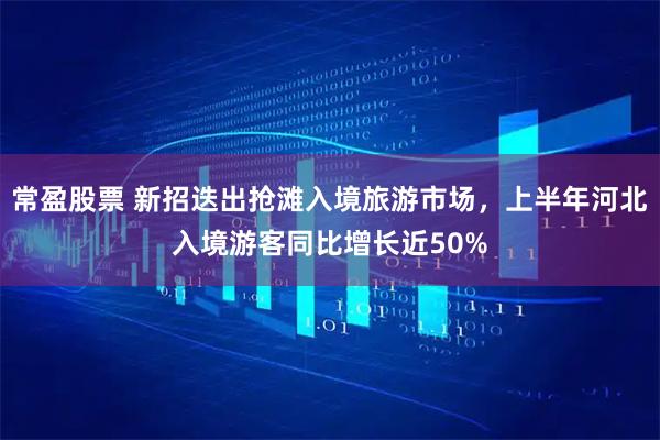 常盈股票 新招迭出抢滩入境旅游市场，上半年河北入境游客同比增长近50%