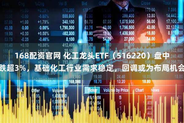 168配资官网 化工龙头ETF(516220)盘中跌超3%,基础化工行业需求稳定,回调或为布局机会