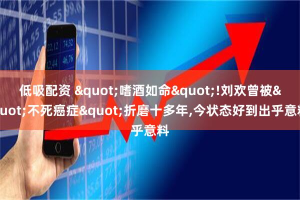 低吸配资 "嗜酒如命"!刘欢曾被"不死癌症"折磨十多年,今状态好到出乎意料