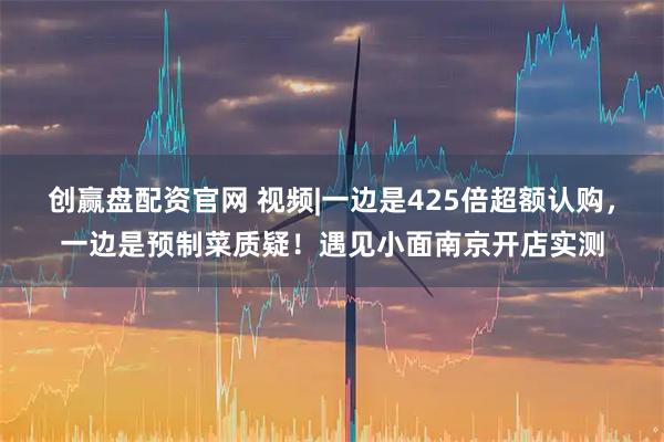 创赢盘配资官网 视频|一边是425倍超额认购，一边是预制菜质疑！遇见小面南京开店实测