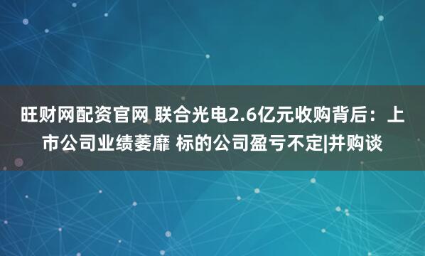 旺财网配资官网 联合光电2.6亿元收购背后：上市公司业绩萎靡 标的公司盈亏不定|并购谈