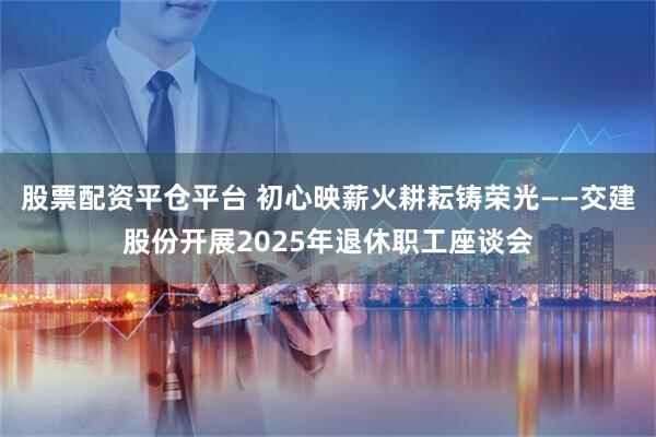 股票配资平仓平台 初心映薪火耕耘铸荣光——交建股份开展2025年退休职工座谈会