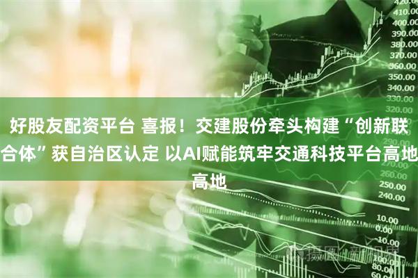 好股友配资平台 喜报！交建股份牵头构建“创新联合体”获自治区认定 以AI赋能筑牢交通科技平台高地