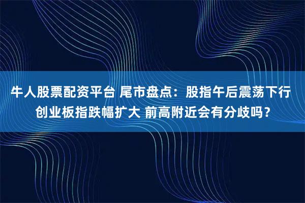 牛人股票配资平台 尾市盘点：股指午后震荡下行 创业板指跌幅扩大 前高附近会有分歧吗？