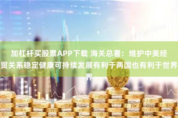 加杠杆买股票APP下载 海关总署：维护中美经贸关系稳定健康可持续发展有利于两国也有利于世界