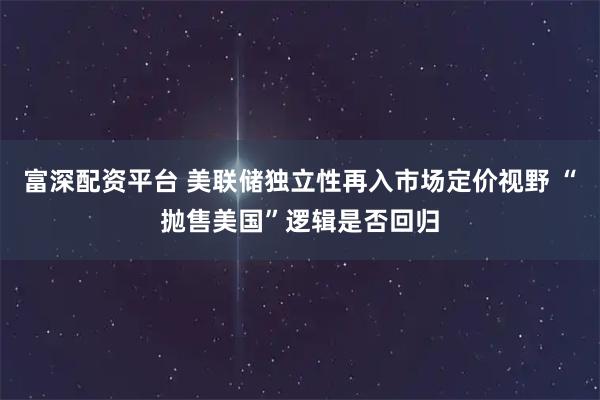 富深配资平台 美联储独立性再入市场定价视野 “抛售美国”逻辑是否回归