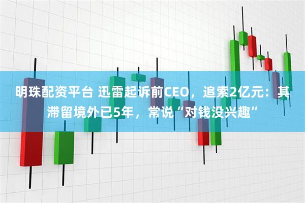 明珠配资平台 迅雷起诉前CEO，追索2亿元：其滞留境外已5年，常说“对钱没兴趣”