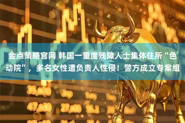 金点策略官网 韩国一重度残障人士集体住所“色动院”，多名女性遭负责人性侵！警方成立专案组