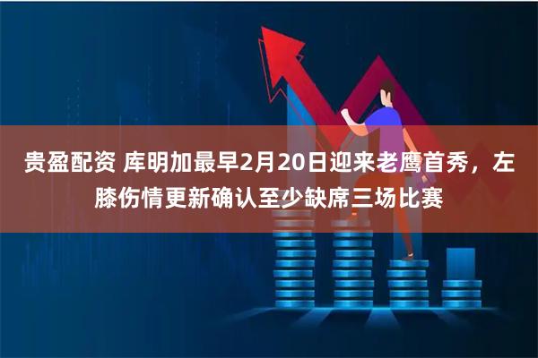 贵盈配资 库明加最早2月20日迎来老鹰首秀，左膝伤情更新确认至少缺席三场比赛