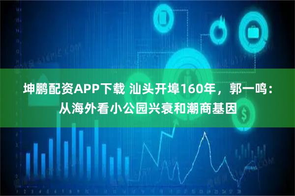 坤鹏配资APP下载 汕头开埠160年，郭一鸣：从海外看小公园兴衰和潮商基因