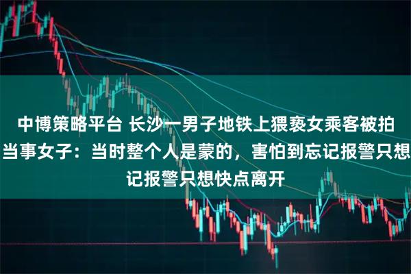 中博策略平台 长沙一男子地铁上猥亵女乘客被拍后被抓！当事女子：当时整个人是蒙的，害怕到忘记报警只想快点离开