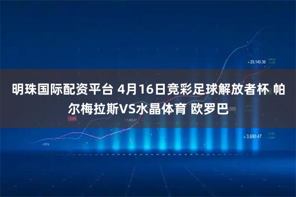 明珠国际配资平台 4月16日竞彩足球解放者杯 帕尔梅拉斯VS水晶体育 欧罗巴