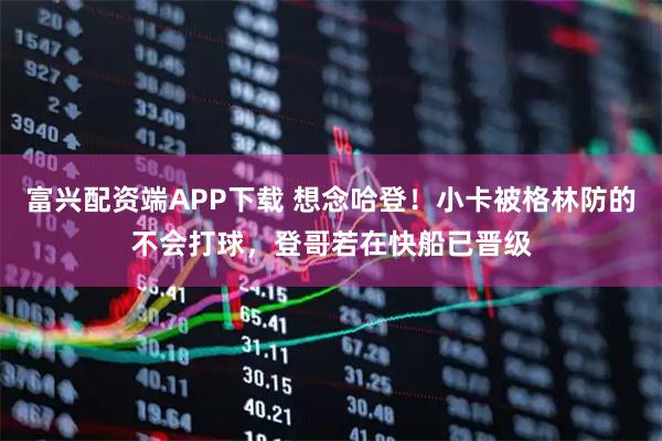 富兴配资端APP下载 想念哈登！小卡被格林防的不会打球，登哥若在快船已晋级