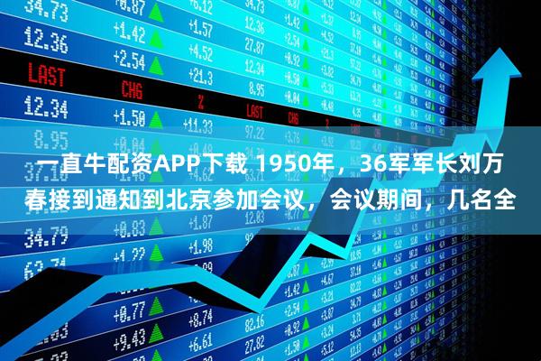 一直牛配资APP下载 1950年，36军军长刘万春接到通知到北京参加会议，会议期间，几名全
