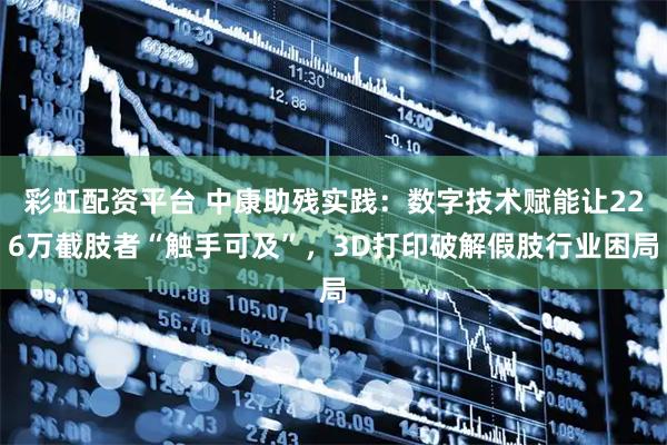 彩虹配资平台 中康助残实践：数字技术赋能让226万截肢者“触手可及”，3D打印破解假肢行业困局